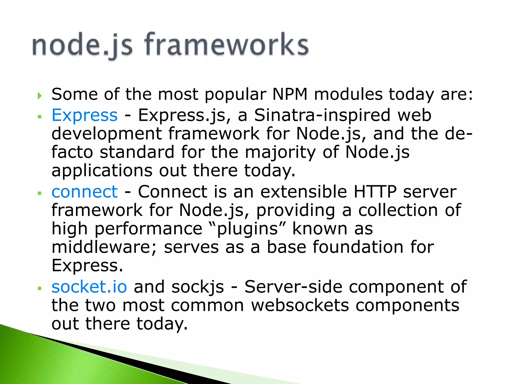 







Some of the most popular NPM modules today are:
Express - Express.js, a Sinatra-inspired web
development framework for Node.js, and the defacto standard for the majority of Node.js
applications out there today.
connect - Connect is an extensible HTTP server
framework for Node.js, providing a collection of
high performance “plugins” known as
middleware; serves as a base foundation for
Express.
socket.io and sockjs - Server-side component of
the two most common websockets components
out there today.

 