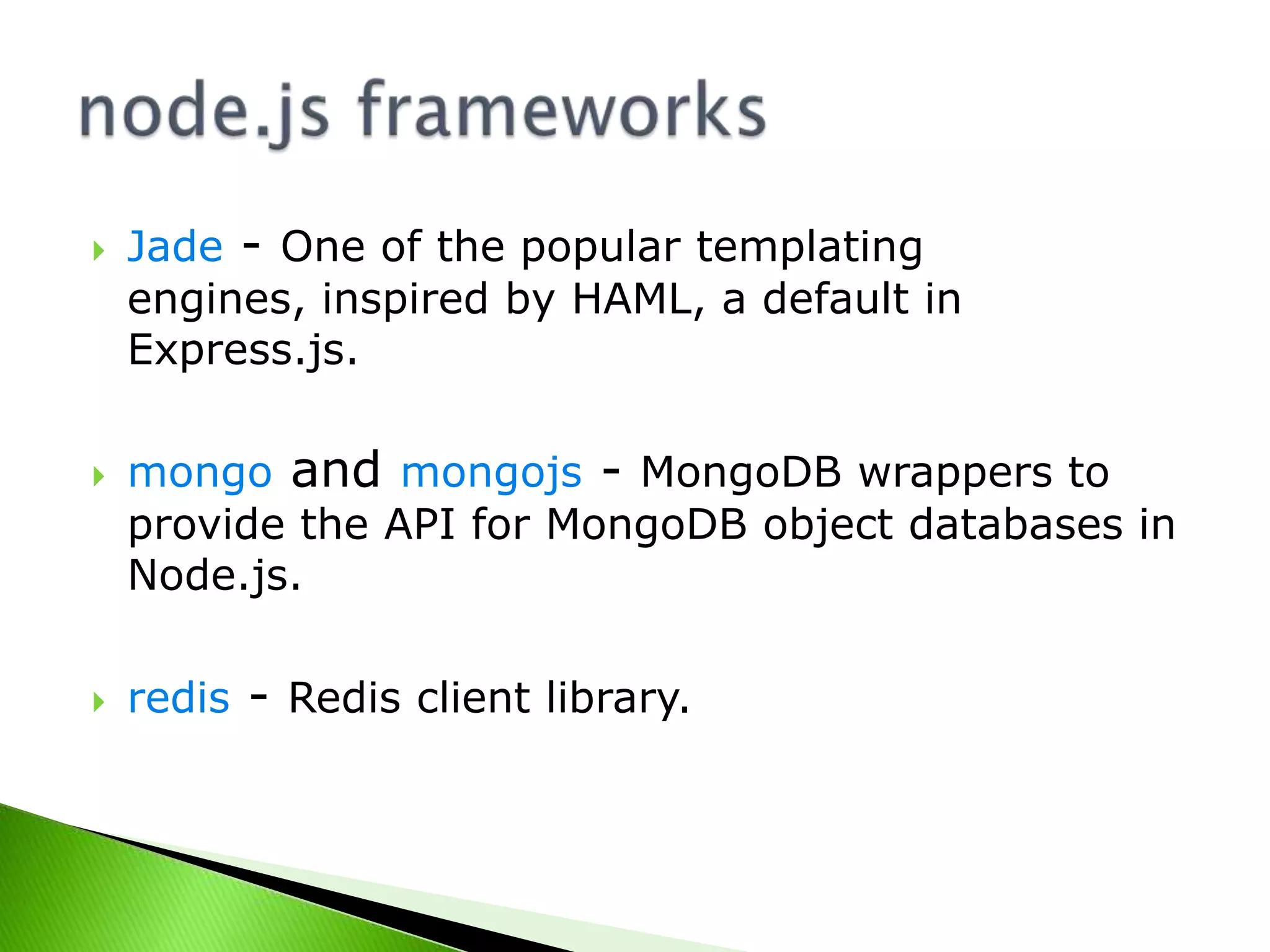 





Jade - One of the popular templating
engines, inspired by HAML, a default in
Express.js.
mongo and mongojs - MongoDB wrappers to
provide the API for MongoDB object databases in
Node.js.
redis - Redis client library.

 