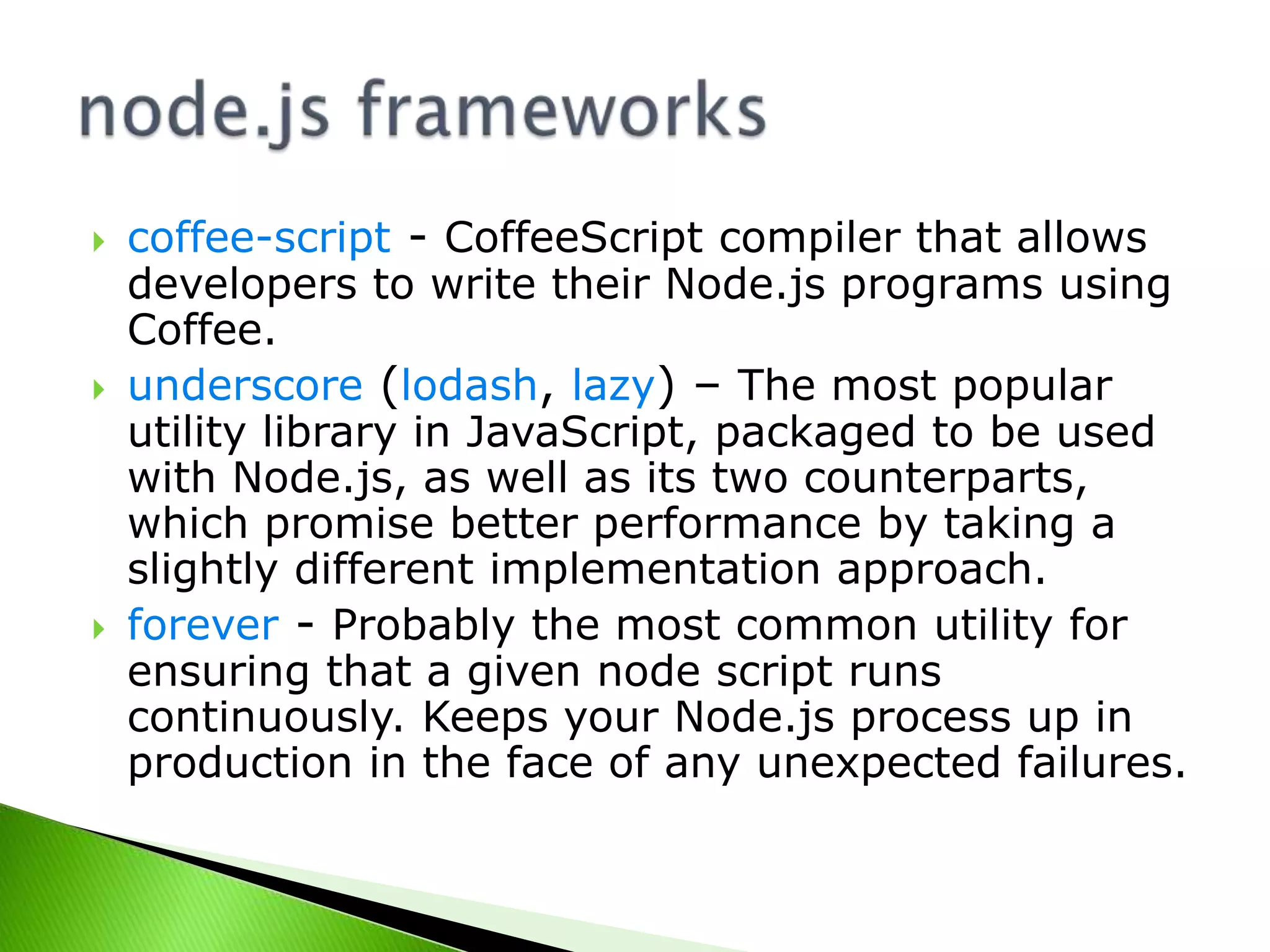 





coffee-script - CoffeeScript compiler that allows
developers to write their Node.js programs using
Coffee.
underscore (lodash, lazy) – The most popular
utility library in JavaScript, packaged to be used
with Node.js, as well as its two counterparts,
which promise better performance by taking a
slightly different implementation approach.
forever - Probably the most common utility for
ensuring that a given node script runs
continuously. Keeps your Node.js process up in
production in the face of any unexpected failures.

 