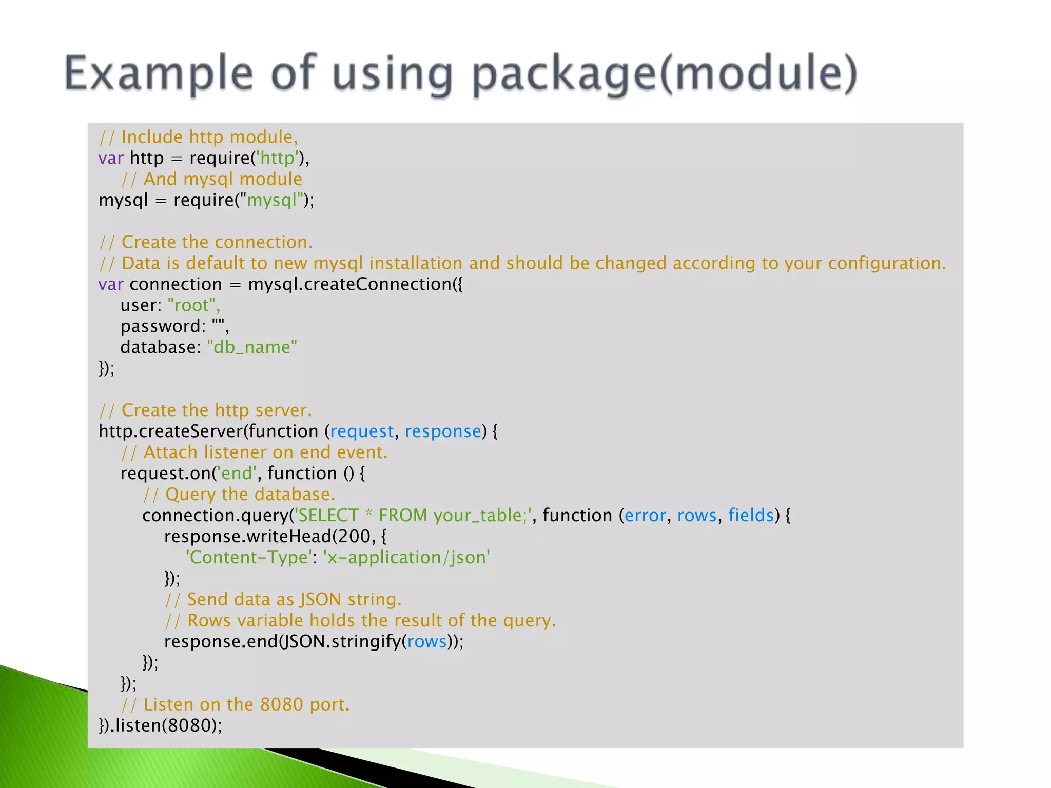 // Include http module,
var http = require('http'),
// And mysql module
mysql = require("mysql");
// Create the connection.
// Data is default to new mysql installation and should be changed according to your configuration.
var connection = mysql.createConnection({
user: "root",
password: "",
database: "db_name"
});
// Create the http server.
http.createServer(function (request, response) {
// Attach listener on end event.
request.on('end', function () {
// Query the database.
connection.query('SELECT * FROM your_table;', function (error, rows, fields) {
response.writeHead(200, {
'Content-Type': 'x-application/json'
});
// Send data as JSON string.
// Rows variable holds the result of the query.
response.end(JSON.stringify(rows));
});
});
// Listen on the 8080 port.
}).listen(8080);

 