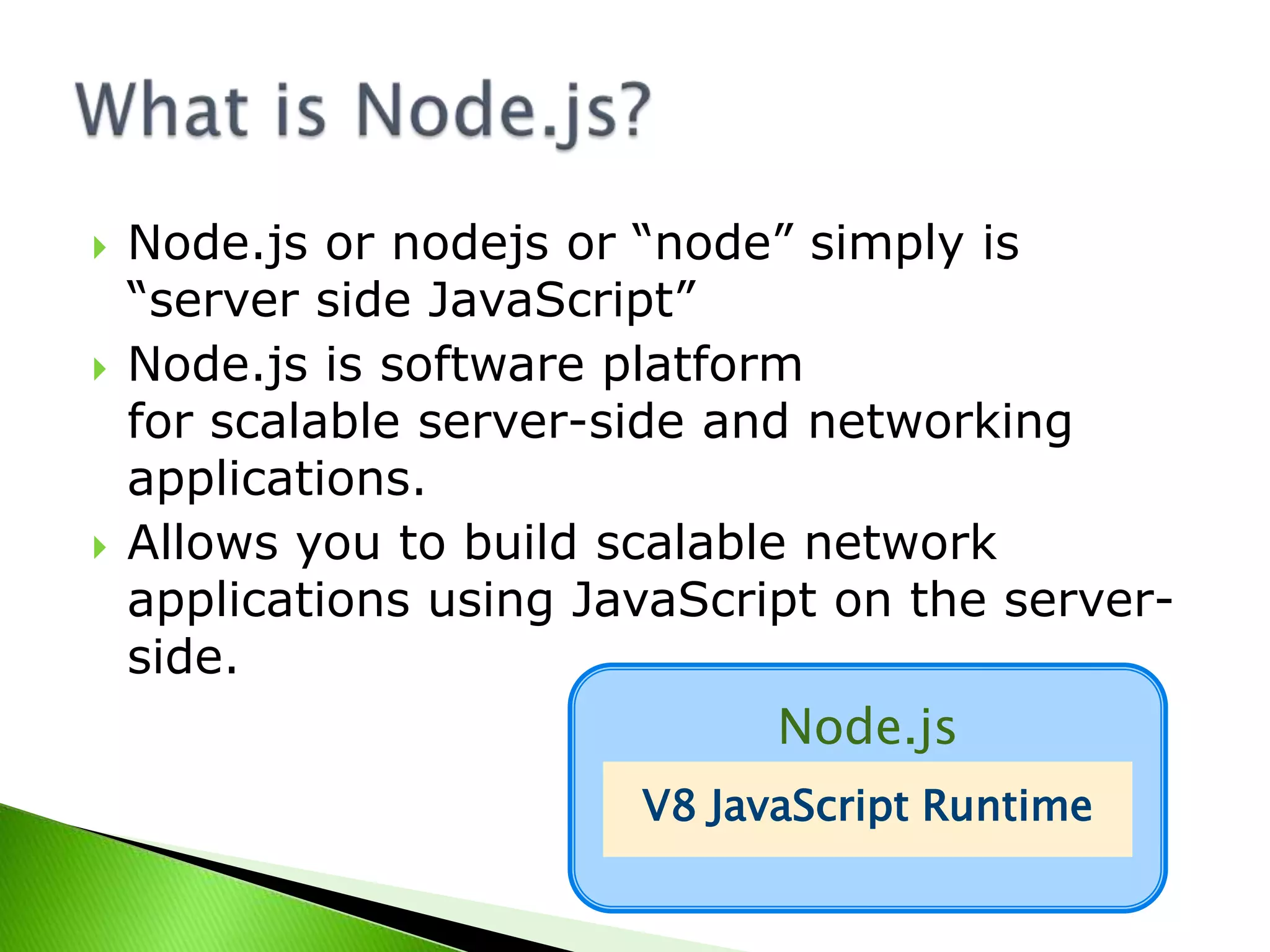 





Node.js or nodejs or “node” simply is
“server side JavaScript”
Node.js is software platform
for scalable server-side and networking
applications.
Allows you to build scalable network
applications using JavaScript on the serverside.
Node.js
V8 JavaScript Runtime

 