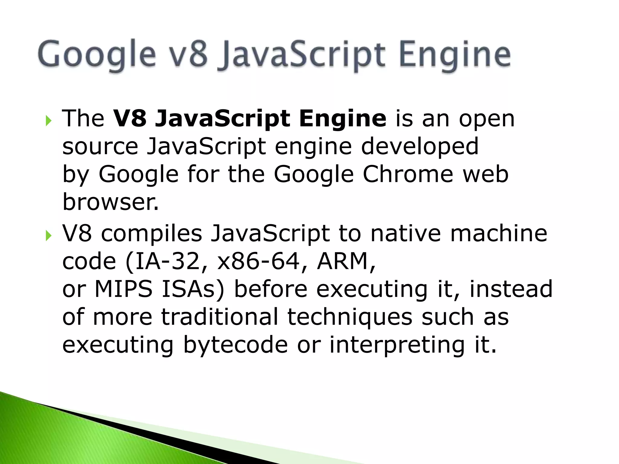 



The V8 JavaScript Engine is an open
source JavaScript engine developed
by Google for the Google Chrome web
browser.
V8 compiles JavaScript to native machine
code (IA-32, x86-64, ARM,
or MIPS ISAs) before executing it, instead
of more traditional techniques such as
executing bytecode or interpreting it.

 