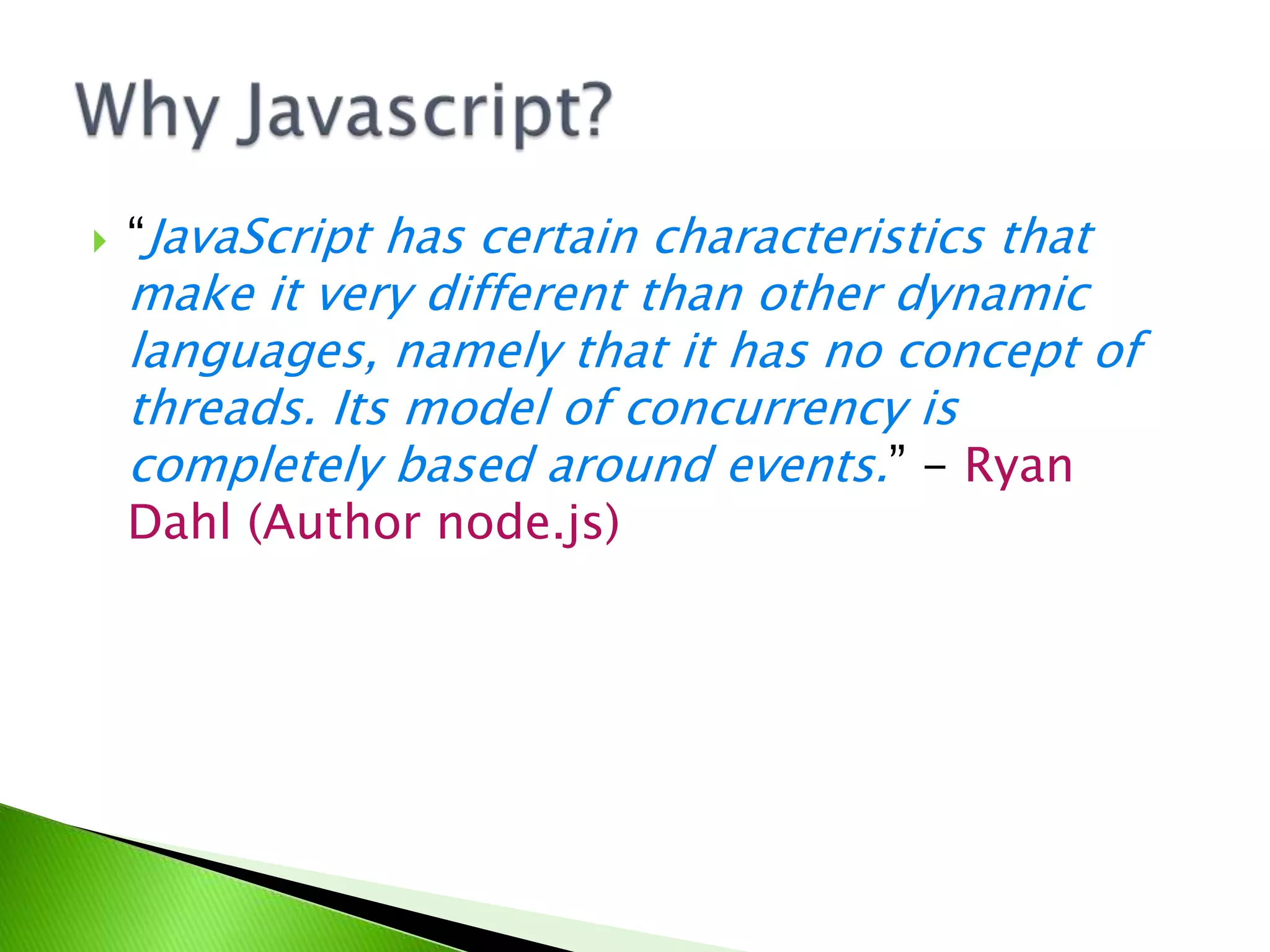 

“JavaScript has certain characteristics that

make it very different than other dynamic
languages, namely that it has no concept of
threads. Its model of concurrency is
completely based around events.” - Ryan
Dahl (Author node.js)

 