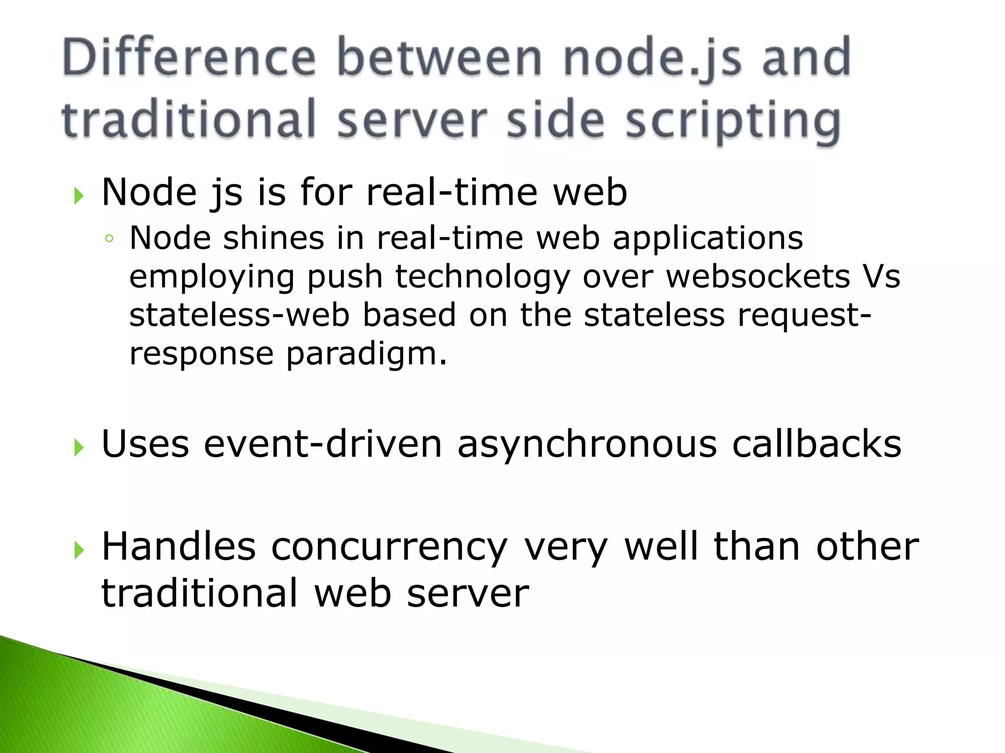 

Node js is for real-time web
◦ Node shines in real-time web applications
employing push technology over websockets Vs
stateless-web based on the stateless requestresponse paradigm.





Uses event-driven asynchronous callbacks

Handles concurrency very well than other
traditional web server

 