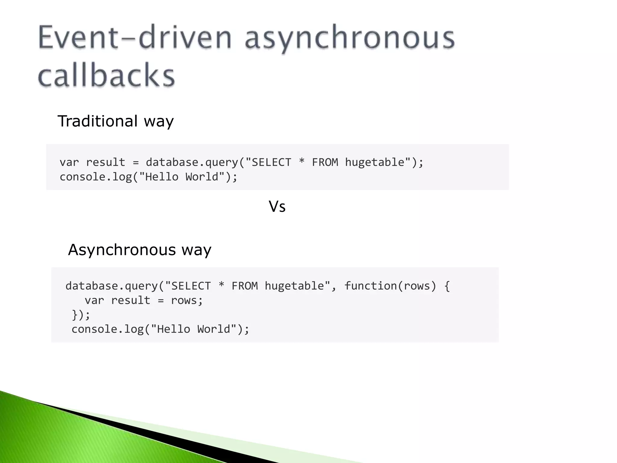 Traditional way
var result = database.query("SELECT * FROM hugetable");
console.log("Hello World");

Vs
Asynchronous way
database.query("SELECT * FROM hugetable", function(rows) {
var result = rows;
});
console.log("Hello World");

 