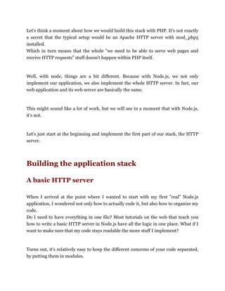 Let's think a moment about how we would build this stack with PHP. It's not exactly
a secret that the typical setup would be an Apache HTTP server with mod_php5
installed.
Which in turn means that the whole "we need to be able to serve web pages and
receive HTTP requests" stuff doesn't happen within PHP itself.
Well, with node, things are a bit different. Because with Node.js, we not only
implement our application, we also implement the whole HTTP server. In fact, our
web application and its web server are basically the same.
This might sound like a lot of work, but we will see in a moment that with Node.js,
it's not.
Let's just start at the beginning and implement the first part of our stack, the HTTP
server.
Building the application stack
A basic HTTP server
When I arrived at the point where I wanted to start with my first "real" Node.js
application, I wondered not only how to actually code it, but also how to organize my
code.
Do I need to have everything in one file? Most tutorials on the web that teach you
how to write a basic HTTP server in Node.js have all the logic in one place. What if I
want to make sure that my code stays readable the more stuff I implement?
Turns out, it's relatively easy to keep the different concerns of your code separated,
by putting them in modules.
 