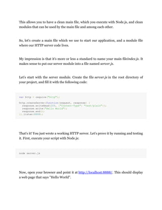 This allows you to have a clean main file, which you execute with Node.js, and clean
modules that can be used by the main file and among each other.
So, let's create a main file which we use to start our application, and a module file
where our HTTP server code lives.
My impression is that it's more or less a standard to name your main fileindex.js. It
makes sense to put our server module into a file named server.js.
Let's start with the server module. Create the file server.js in the root directory of
your project, and fill it with the following code:
var http = require("http");
http.createServer(function(request, response) {
response.writeHead(200, {"Content-Type": "text/plain"});
response.write("Hello World");
response.end();
}).listen(8888);
That's it! You just wrote a working HTTP server. Let's prove it by running and testing
it. First, execute your script with Node.js:
node server.js
Now, open your browser and point it at http://localhost:8888/. This should display
a web page that says "Hello World".
 