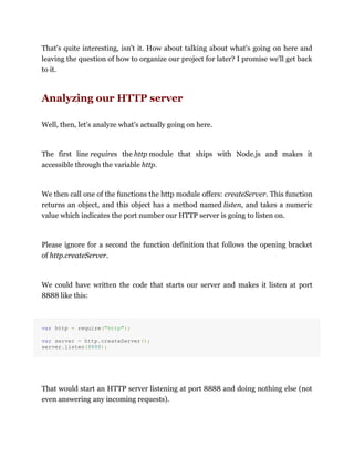 That's quite interesting, isn't it. How about talking about what's going on here and
leaving the question of how to organize our project for later? I promise we'll get back
to it.
Analyzing our HTTP server
Well, then, let's analyze what's actually going on here.
The first line requires the http module that ships with Node.js and makes it
accessible through the variable http.
We then call one of the functions the http module offers: createServer. This function
returns an object, and this object has a method named listen, and takes a numeric
value which indicates the port number our HTTP server is going to listen on.
Please ignore for a second the function definition that follows the opening bracket
of http.createServer.
We could have written the code that starts our server and makes it listen at port
8888 like this:
var http = require("http");
var server = http.createServer();
server.listen(8888);
That would start an HTTP server listening at port 8888 and doing nothing else (not
even answering any incoming requests).
 