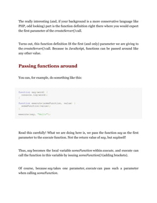 The really interesting (and, if your background is a more conservative language like
PHP, odd looking) part is the function definition right there where you would expect
the first parameter of the createServer() call.
Turns out, this function definition IS the first (and only) parameter we are giving to
the createServer() call. Because in JavaScript, functions can be passed around like
any other value.
Passing functions around
You can, for example, do something like this:
function say(word) {
console.log(word);
}
function execute(someFunction, value) {
someFunction(value);
}
execute(say, "Hello");
Read this carefully! What we are doing here is, we pass the function say as the first
parameter to the execute function. Not the return value of say, but sayitself!
Thus, say becomes the local variable someFunction within execute, and execute can
call the function in this variable by issuing someFunction() (adding brackets).
Of course, because say takes one parameter, execute can pass such a parameter
when calling someFunction.
 