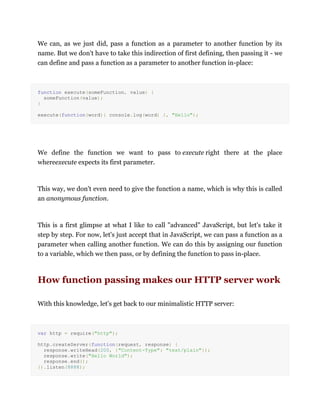 We can, as we just did, pass a function as a parameter to another function by its
name. But we don't have to take this indirection of first defining, then passing it - we
can define and pass a function as a parameter to another function in-place:
function execute(someFunction, value) {
someFunction(value);
}
execute(function(word){ console.log(word) }, "Hello");
We define the function we want to pass to execute right there at the place
whereexecute expects its first parameter.
This way, we don't even need to give the function a name, which is why this is called
an anonymous function.
This is a first glimpse at what I like to call "advanced" JavaScript, but let's take it
step by step. For now, let's just accept that in JavaScript, we can pass a function as a
parameter when calling another function. We can do this by assigning our function
to a variable, which we then pass, or by defining the function to pass in-place.
How function passing makes our HTTP server work
With this knowledge, let's get back to our minimalistic HTTP server:
var http = require("http");
http.createServer(function(request, response) {
response.writeHead(200, {"Content-Type": "text/plain"});
response.write("Hello World");
response.end();
}).listen(8888);
 
