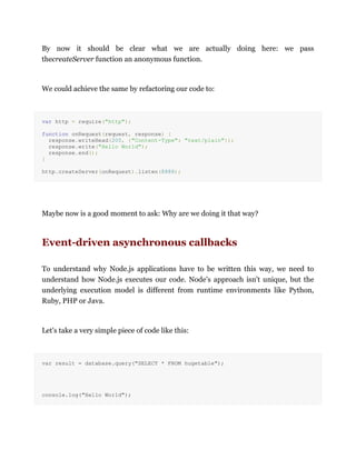 By now it should be clear what we are actually doing here: we pass
thecreateServer function an anonymous function.
We could achieve the same by refactoring our code to:
var http = require("http");
function onRequest(request, response) {
response.writeHead(200, {"Content-Type": "text/plain"});
response.write("Hello World");
response.end();
}
http.createServer(onRequest).listen(8888);
Maybe now is a good moment to ask: Why are we doing it that way?
Event-driven asynchronous callbacks
To understand why Node.js applications have to be written this way, we need to
understand how Node.js executes our code. Node's approach isn't unique, but the
underlying execution model is different from runtime environments like Python,
Ruby, PHP or Java.
Let's take a very simple piece of code like this:
var result = database.query("SELECT * FROM hugetable");
console.log("Hello World");
 