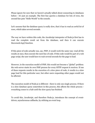 Please ignore for now that we haven't actually talked about connecting to databases
before - it's just an example. The first line queries a database for lots of rows, the
second line puts "Hello World" to the console.
Let's assume that the database query is really slow, that it has to read an awful lot of
rows, which takes several seconds.
The way we have written this code, the JavaScript interpreter of Node.js first has to
read the complete result set from the database, and then it can execute
theconsole.log() function.
If this piece of code actually was, say, PHP, it would work the same way: read all the
results at once, then execute the next line of code. If this code would be part of a web
page script, the user would have to wait several seconds for the page to load.
However, in the execution model of PHP, this would not become a "global" problem:
the web server starts its own PHP process for every HTTP request it receives. If one
of these requests results in the execution of a slow piece of code, it results in a slow
page load for this particular user, but other users requesting other pages would not
be affected.
The execution model of Node.js is different - there is only one single process. If there
is a slow database query somewhere in this process, this affects the whole process -
everything comes to a halt until the slow query has finished.
To avoid this, JavaScript, and therefore Node.js, introduces the concept of event-
driven, asynchronous callbacks, by utilizing an event loop.
 