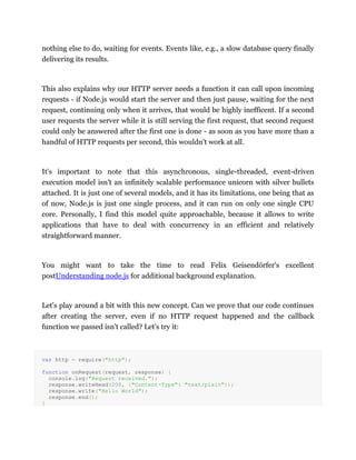 nothing else to do, waiting for events. Events like, e.g., a slow database query finally
delivering its results.
This also explains why our HTTP server needs a function it can call upon incoming
requests - if Node.js would start the server and then just pause, waiting for the next
request, continuing only when it arrives, that would be highly inefficent. If a second
user requests the server while it is still serving the first request, that second request
could only be answered after the first one is done - as soon as you have more than a
handful of HTTP requests per second, this wouldn't work at all.
It's important to note that this asynchronous, single-threaded, event-driven
execution model isn't an infinitely scalable performance unicorn with silver bullets
attached. It is just one of several models, and it has its limitations, one being that as
of now, Node.js is just one single process, and it can run on only one single CPU
core. Personally, I find this model quite approachable, because it allows to write
applications that have to deal with concurrency in an efficient and relatively
straightforward manner.
You might want to take the time to read Felix Geisendörfer's excellent
postUnderstanding node.js for additional background explanation.
Let's play around a bit with this new concept. Can we prove that our code continues
after creating the server, even if no HTTP request happened and the callback
function we passed isn't called? Let's try it:
var http = require("http");
function onRequest(request, response) {
console.log("Request received.");
response.writeHead(200, {"Content-Type": "text/plain"});
response.write("Hello World");
response.end();
}
 