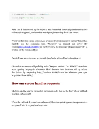 http.createServer(onRequest).listen(8888);
console.log("Server has started.");
Note that I use console.log to output a text whenever the onRequest function (our
callback) is triggered, and another text right after starting the HTTP server.
When we start this (node server.js, as always), it will immediately output "Server has
started." on the command line. Whenever we request our server (by
openinghttp://localhost:8888/ in our browser), the message "Request received." is
printed on the command line.
Event-driven asynchronous server-side JavaScript with callbacks in action :-)
(Note that our server will probably write "Request received." to STDOUT two times
upon opening the page in a browser. That's because most browsers will try to load
the favicon by requesting http://localhost:8888/favicon.ico whenever you open
http://localhost:8888/).
How our server handles requests
Ok, let's quickly analyze the rest of our server code, that is, the body of our callback
function onRequest().
When the callback fires and our onRequest() function gets triggered, two parameters
are passed into it: request and response.
 