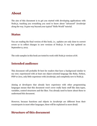 About
The aim of this document is to get you started with developing applications with
Node.js, teaching you everything you need to know about "advanced" JavaScript
along the way. It goes way beyond your typical "Hello World" tutorial.
Status
You are reading the final version of this book, i.e., updates are only done to correct
errors or to reflect changes in new versions of Node.js. It was last updated on
September 9, 2012.
The code samples in this book are tested to work with Node.js version 0.8.8.
Intended audience
This document will probably fit best for readers that have a background similar to
my own: experienced with at least one object-oriented language like Ruby, Python,
PHP or Java, only little experience with JavaScript, and completely new to Node.js.
Aiming at developers that already have experience with other programming
languages means that this document won't cover really basic stuff like data types,
variables, control structures and the likes. You already need to know about these to
understand this document.
However, because functions and objects in JavaScript are different from their
counterparts in most other languages, these will be explained in more detail.
Structure of this document
 