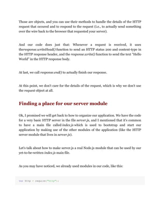 Those are objects, and you can use their methods to handle the details of the HTTP
request that occured and to respond to the request (i.e., to actually send something
over the wire back to the browser that requested your server).
And our code does just that: Whenever a request is received, it uses
theresponse.writeHead() function to send an HTTP status 200 and content-type in
the HTTP response header, and the response.write() function to send the text "Hello
World" in the HTTP response body.
At last, we call response.end() to actually finish our response.
At this point, we don't care for the details of the request, which is why we don't use
the request object at all.
Finding a place for our server module
Ok, I promised we will get back to how to organize our application. We have the code
for a very basic HTTP server in the file server.js, and I mentioned that it's common
to have a main file called index.js which is used to bootstrap and start our
application by making use of the other modules of the application (like the HTTP
server module that lives in server.js).
Let's talk about how to make server.js a real Node.js module that can be used by our
yet-to-be-written index.js main file.
As you may have noticed, we already used modules in our code, like this:
var http = require("http");
 