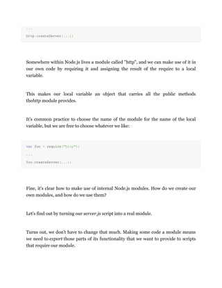 ...
http.createServer(...);
Somewhere within Node.js lives a module called "http", and we can make use of it in
our own code by requiring it and assigning the result of the require to a local
variable.
This makes our local variable an object that carries all the public methods
thehttp module provides.
It's common practice to choose the name of the module for the name of the local
variable, but we are free to choose whatever we like:
var foo = require("http");
...
foo.createServer(...);
Fine, it's clear how to make use of internal Node.js modules. How do we create our
own modules, and how do we use them?
Let's find out by turning our server.js script into a real module.
Turns out, we don't have to change that much. Making some code a module means
we need to export those parts of its functionality that we want to provide to scripts
that require our module.
 