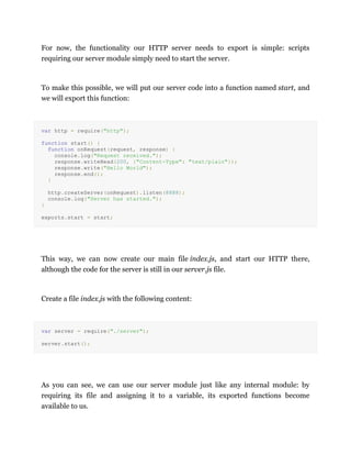 For now, the functionality our HTTP server needs to export is simple: scripts
requiring our server module simply need to start the server.
To make this possible, we will put our server code into a function named start, and
we will export this function:
var http = require("http");
function start() {
function onRequest(request, response) {
console.log("Request received.");
response.writeHead(200, {"Content-Type": "text/plain"});
response.write("Hello World");
response.end();
}
http.createServer(onRequest).listen(8888);
console.log("Server has started.");
}
exports.start = start;
This way, we can now create our main file index.js, and start our HTTP there,
although the code for the server is still in our server.js file.
Create a file index.js with the following content:
var server = require("./server");
server.start();
As you can see, we can use our server module just like any internal module: by
requiring its file and assigning it to a variable, its exported functions become
available to us.
 