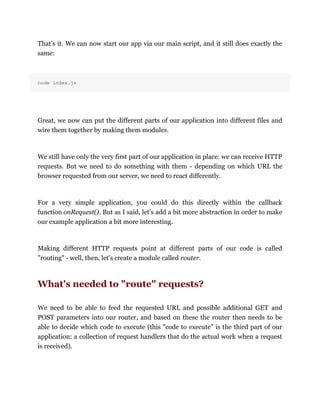 That's it. We can now start our app via our main script, and it still does exactly the
same:
node index.js
Great, we now can put the different parts of our application into different files and
wire them together by making them modules.
We still have only the very first part of our application in place: we can receive HTTP
requests. But we need to do something with them - depending on which URL the
browser requested from our server, we need to react differently.
For a very simple application, you could do this directly within the callback
function onRequest(). But as I said, let's add a bit more abstraction in order to make
our example application a bit more interesting.
Making different HTTP requests point at different parts of our code is called
"routing" - well, then, let's create a module called router.
What's needed to "route" requests?
We need to be able to feed the requested URL and possible additional GET and
POST parameters into our router, and based on these the router then needs to be
able to decide which code to execute (this "code to execute" is the third part of our
application: a collection of request handlers that do the actual work when a request
is received).
 