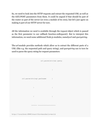 So, we need to look into the HTTP requests and extract the requested URL as well as
the GET/POST parameters from them. It could be argued if that should be part of
the router or part of the server (or even a module of its own), but let's just agree on
making it part of our HTTP server for now.
All the information we need is available through the request object which is passed
as the first parameter to our callback function onRequest(). But to interpret this
information, we need some additional Node.js modules, namelyurl and querystring.
The url module provides methods which allow us to extract the different parts of a
URL (like e.g. the requested path and query string), and querystring can in turn be
used to parse the query string for request parameters:
url.parse(string).query
|
url.parse(string).pathname |
| |
| |
------ -------------------
http://localhost:8888/start?foo=bar&hello=world
 