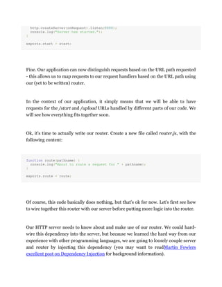 http.createServer(onRequest).listen(8888);
console.log("Server has started.");
}
exports.start = start;
Fine. Our application can now distinguish requests based on the URL path requested
- this allows us to map requests to our request handlers based on the URL path using
our (yet to be written) router.
In the context of our application, it simply means that we will be able to have
requests for the /start and /upload URLs handled by different parts of our code. We
will see how everything fits together soon.
Ok, it's time to actually write our router. Create a new file called router.js, with the
following content:
function route(pathname) {
console.log("About to route a request for " + pathname);
}
exports.route = route;
Of course, this code basically does nothing, but that's ok for now. Let's first see how
to wire together this router with our server before putting more logic into the router.
Our HTTP server needs to know about and make use of our router. We could hard-
wire this dependency into the server, but because we learned the hard way from our
experience with other programming languages, we are going to loosely couple server
and router by injecting this dependency (you may want to readMartin Fowlers
excellent post on Dependency Injection for background information).
 