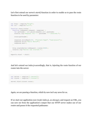 Let's first extend our server's start() function in order to enable us to pass the route
function to be used by parameter:
var http = require("http");
var url = require("url");
function start(route) {
function onRequest(request, response) {
var pathname = url.parse(request.url).pathname;
console.log("Request for " + pathname + " received.");
route(pathname);
response.writeHead(200, {"Content-Type": "text/plain"});
response.write("Hello World");
response.end();
}
http.createServer(onRequest).listen(8888);
console.log("Server has started.");
}
exports.start = start;
And let's extend our index.js accordingly, that is, injecting the route function of our
router into the server:
var server = require("./server");
var router = require("./router");
server.start(router.route);
Again, we are passing a function, which by now isn't any news for us.
If we start our application now (node index.js, as always), and request an URL, you
can now see from the application's output that our HTTP server makes use of our
router and passes it the requested pathname:
 