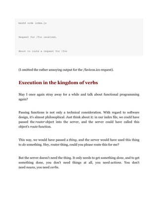 bash$ node index.js
Request for /foo received.
About to route a request for /foo
(I omitted the rather annoying output for the /favicon.ico request).
Execution in the kingdom of verbs
May I once again stray away for a while and talk about functional programming
again?
Passing functions is not only a technical consideration. With regard to software
design, it's almost philosophical. Just think about it: in our index file, we could have
passed the router object into the server, and the server could have called this
object's route function.
This way, we would have passed a thing, and the server would have used this thing
to do something. Hey, router thing, could you please route this for me?
But the server doesn't need the thing. It only needs to get something done, and to get
something done, you don't need things at all, you need actions. You don't
need nouns, you need verbs.
 
