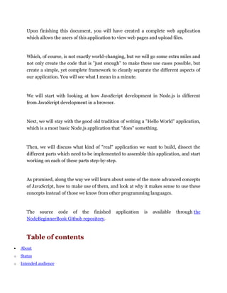 Upon finishing this document, you will have created a complete web application
which allows the users of this application to view web pages and upload files.
Which, of course, is not exactly world-changing, but we will go some extra miles and
not only create the code that is "just enough" to make these use cases possible, but
create a simple, yet complete framework to cleanly separate the different aspects of
our application. You will see what I mean in a minute.
We will start with looking at how JavaScript development in Node.js is different
from JavaScript development in a browser.
Next, we will stay with the good old tradition of writing a "Hello World" application,
which is a most basic Node.js application that "does" something.
Then, we will discuss what kind of "real" application we want to build, dissect the
different parts which need to be implemented to assemble this application, and start
working on each of these parts step-by-step.
As promised, along the way we will learn about some of the more advanced concepts
of JavaScript, how to make use of them, and look at why it makes sense to use these
concepts instead of those we know from other programming languages.
The source code of the finished application is available through the
NodeBeginnerBook Github repository.
Table of contents
About
o Status
o Intended audience
 