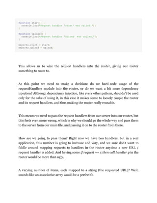 function start() {
console.log("Request handler 'start' was called.");
}
function upload() {
console.log("Request handler 'upload' was called.");
}
exports.start = start;
exports.upload = upload;
This allows us to wire the request handlers into the router, giving our router
something to route to.
At this point we need to make a decision: do we hard-code usage of the
requestHandlers module into the router, or do we want a bit more dependency
injection? Although dependency injection, like every other pattern, shouldn't be used
only for the sake of using it, in this case it makes sense to loosely couple the router
and its request handlers, and thus making the router really reusable.
This means we need to pass the request handlers from our server into our router, but
this feels even more wrong, which is why we should go the whole way and pass them
to the server from our main file, and passing it on to the router from there.
How are we going to pass them? Right now we have two handlers, but in a real
application, this number is going to increase and vary, and we sure don't want to
fiddle around mapping requests to handlers in the router anytime a new URL /
request handler is added. And having some if request == x then call handler y in the
router would be more than ugly.
A varying number of items, each mapped to a string (the requested URL)? Well,
sounds like an associative array would be a perfect fit.
 