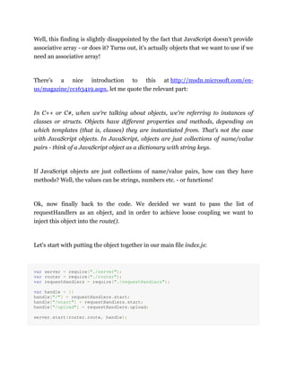 Well, this finding is slightly disappointed by the fact that JavaScript doesn't provide
associative array - or does it? Turns out, it's actually objects that we want to use if we
need an associative array!
There's a nice introduction to this at http://msdn.microsoft.com/en-
us/magazine/cc163419.aspx, let me quote the relevant part:
In C++ or C#, when we’re talking about objects, we're referring to instances of
classes or structs. Objects have different properties and methods, depending on
which templates (that is, classes) they are instantiated from. That's not the case
with JavaScript objects. In JavaScript, objects are just collections of name/value
pairs - think of a JavaScript object as a dictionary with string keys.
If JavaScript objects are just collections of name/value pairs, how can they have
methods? Well, the values can be strings, numbers etc. - or functions!
Ok, now finally back to the code. We decided we want to pass the list of
requestHandlers as an object, and in order to achieve loose coupling we want to
inject this object into the route().
Let's start with putting the object together in our main file index.js:
var server = require("./server");
var router = require("./router");
var requestHandlers = require("./requestHandlers");
var handle = {}
handle["/"] = requestHandlers.start;
handle["/start"] = requestHandlers.start;
handle["/upload"] = requestHandlers.upload;
server.start(router.route, handle);
 