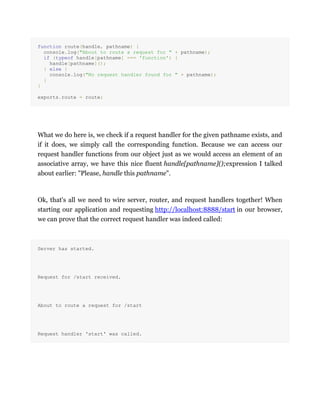 function route(handle, pathname) {
console.log("About to route a request for " + pathname);
if (typeof handle[pathname] === 'function') {
handle[pathname]();
} else {
console.log("No request handler found for " + pathname);
}
}
exports.route = route;
What we do here is, we check if a request handler for the given pathname exists, and
if it does, we simply call the corresponding function. Because we can access our
request handler functions from our object just as we would access an element of an
associative array, we have this nice fluent handle[pathname]();expression I talked
about earlier: "Please, handle this pathname".
Ok, that's all we need to wire server, router, and request handlers together! When
starting our application and requesting http://localhost:8888/start in our browser,
we can prove that the correct request handler was indeed called:
Server has started.
Request for /start received.
About to route a request for /start
Request handler 'start' was called.
 