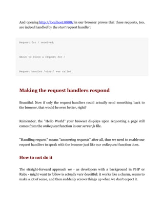 And opening http://localhost:8888/ in our browser proves that these requests, too,
are indeed handled by the start request handler:
Request for / received.
About to route a request for /
Request handler 'start' was called.
Making the request handlers respond
Beautiful. Now if only the request handlers could actually send something back to
the browser, that would be even better, right?
Remember, the "Hello World" your browser displays upon requesting a page still
comes from the onRequest function in our server.js file.
"Handling request" means "answering requests" after all, thus we need to enable our
request handlers to speak with the browser just like our onRequest function does.
How to not do it
The straight-forward approach we - as developers with a background in PHP or
Ruby - might want to follow is actually very deceitful: it works like a charm, seems to
make a lot of sense, and then suddenly screws things up when we don't expect it.
 