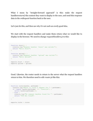 What I mean by "straight-forward approach" is this: make the request
handlersreturn() the content they want to display to the user, and send this response
data in the onRequest function back to the user.
Let's just do this, and then see why it's not such an overly good idea.
We start with the request handlers and make them return what we would like to
display in the browser. We need to change requestHandlers.js to this:
function start() {
console.log("Request handler 'start' was called.");
return "Hello Start";
}
function upload() {
console.log("Request handler 'upload' was called.");
return "Hello Upload";
}
exports.start = start;
exports.upload = upload;
Good. Likewise, the router needs to return to the server what the request handlers
return to him. We therefore need to edit router.js like this:
function route(handle, pathname) {
console.log("About to route a request for " + pathname);
if (typeof handle[pathname] === 'function') {
return handle[pathname]();
} else {
console.log("No request handler found for " + pathname);
return "404 Not found";
}
}
exports.route = route;
 
