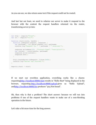 As you can see, we also return some text if the request could not be routed.
And last but not least, we need to refactor our server to make it respond to the
browser with the content the request handlers returned via the router,
transforming server.js into:
var http = require("http");
var url = require("url");
function start(route, handle) {
function onRequest(request, response) {
var pathname = url.parse(request.url).pathname;
console.log("Request for " + pathname + " received.");
response.writeHead(200, {"Content-Type": "text/plain"});
var content = route(handle, pathname)
response.write(content);
response.end();
}
http.createServer(onRequest).listen(8888);
console.log("Server has started.");
}
exports.start = start;
If we start our rewritten application, everything works like a charm:
requestinghttp://localhost:8888/start results in "Hello Start" being displayed in the
browser, requesting http://localhost:8888/upload gives us "Hello Upload",
andhttp://localhost:8888/foo produces "404 Not found".
Ok, then why is that a problem? The short answer: because we will run into
problems if one of the request handlers wants to make use of a non-blocking
operation in the future.
Let's take a bit more time for the long answer.
 