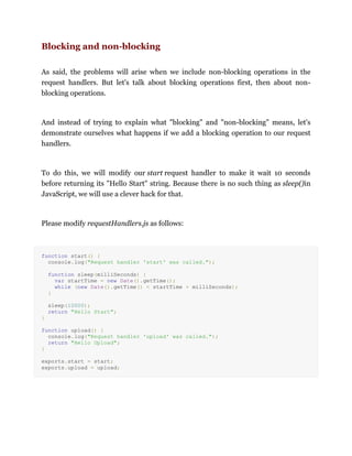 Blocking and non-blocking
As said, the problems will arise when we include non-blocking operations in the
request handlers. But let's talk about blocking operations first, then about non-
blocking operations.
And instead of trying to explain what "blocking" and "non-blocking" means, let's
demonstrate ourselves what happens if we add a blocking operation to our request
handlers.
To do this, we will modify our start request handler to make it wait 10 seconds
before returning its "Hello Start" string. Because there is no such thing as sleep()in
JavaScript, we will use a clever hack for that.
Please modify requestHandlers.js as follows:
function start() {
console.log("Request handler 'start' was called.");
function sleep(milliSeconds) {
var startTime = new Date().getTime();
while (new Date().getTime() < startTime + milliSeconds);
}
sleep(10000);
return "Hello Start";
}
function upload() {
console.log("Request handler 'upload' was called.");
return "Hello Upload";
}
exports.start = start;
exports.upload = upload;
 