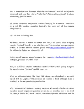 Just to make clear what that does: when the function start() is called, Node.js waits
10 seconds and only then returns "Hello Start". When calling upload(), it returns
immediately, just like before.
(Of course, you should imagine that instead of sleeping for 10 seconds, there would
be a real life blocking operation in start(), like some sort of long-running
computation.)
Let's see what this change does.
As always, we need to restart our server. This time, I ask you to follow a slightly
complex "protocol" in order to see what happens: First, open two browser windows
or tabs. In the first browser window, please enterhttp://localhost:8888/start into
the address bar, but do not yet open this url!
In the second browser window's address bar, enterhttp://localhost:8888/upload,
and again, please do not yet hit enter.
Now, do as follows: hit enter on the first window ("/start"), then quickly change to
the second window ("/upload") and hit enter, too.
What you will notice is this: The /start URL takes 10 seconds to load, as we would
expect. But the /upload URL also takes 10 seconds to load, although there is
no sleep() in the corrsponding request handler.
Why? Because start() contains a blocking operation. We already talked about Node's
execution model - expensive operations are ok, but we must take care to not block
the Node.js process with them. Instead, whenever expensive operations must be
 