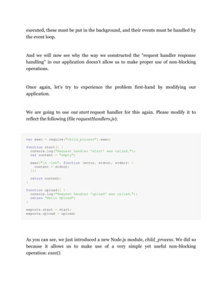 executed, these must be put in the background, and their events must be handled by
the event loop.
And we will now see why the way we constructed the "request handler response
handling" in our application doesn't allow us to make proper use of non-blocking
operations.
Once again, let's try to experience the problem first-hand by modifying our
application.
We are going to use our start request handler for this again. Please modify it to
reflect the following (file requestHandlers.js):
var exec = require("child_process").exec;
function start() {
console.log("Request handler 'start' was called.");
var content = "empty";
exec("ls -lah", function (error, stdout, stderr) {
content = stdout;
});
return content;
}
function upload() {
console.log("Request handler 'upload' was called.");
return "Hello Upload";
}
exports.start = start;
exports.upload = upload;
As you can see, we just introduced a new Node.js module, child_process. We did so
because it allows us to make use of a very simple yet useful non-blocking
operation: exec().
 