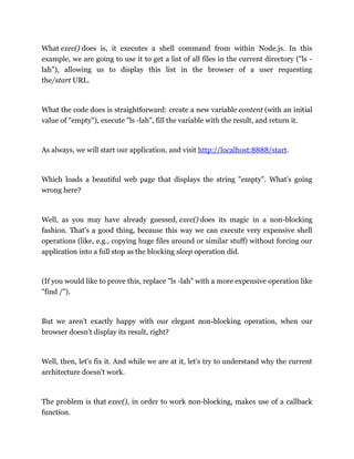 What exec() does is, it executes a shell command from within Node.js. In this
example, we are going to use it to get a list of all files in the current directory ("ls -
lah"), allowing us to display this list in the browser of a user requesting
the/start URL.
What the code does is straightforward: create a new variable content (with an initial
value of "empty"), execute "ls -lah", fill the variable with the result, and return it.
As always, we will start our application, and visit http://localhost:8888/start.
Which loads a beautiful web page that displays the string "empty". What's going
wrong here?
Well, as you may have already guessed, exec() does its magic in a non-blocking
fashion. That's a good thing, because this way we can execute very expensive shell
operations (like, e.g., copying huge files around or similar stuff) without forcing our
application into a full stop as the blocking sleep operation did.
(If you would like to prove this, replace "ls -lah" with a more expensive operation like
"find /").
But we aren't exactly happy with our elegant non-blocking operation, when our
browser doesn't display its result, right?
Well, then, let's fix it. And while we are at it, let's try to understand why the current
architecture doesn't work.
The problem is that exec(), in order to work non-blocking, makes use of a callback
function.
 
