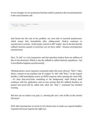 In our example, it's an anonymous function which is passed as the second parameter
to the exec() function call:
function (error, stdout, stderr) {
content = stdout;
}
And herein lies the root of our problem: our own code is executed synchronous,
which means that immediately after calling exec(), Node.js continues to
executereturn content;. At this point, content is still "empty", due to the fact that the
callback function passed to exec() has not yet been called - because exec()operates
asynchronous.
Now, "ls -lah" is a very inexpensive and fast operation (unless there are millions of
files in the directory). Which is why the callback is called relatively expeditious - but
it nevertheless happens asynchronously.
Thinking about a more expensive command makes this more obvious: "find /" takes
about 1 minute on my machine, but if I replace "ls -lah" with "find /" in the request
handler, I still immediately receive an HTTP response when opening the /start URL
- it's clear that exec() does something in the background, while Node.js itself
continues with the application, and we may assume that the callback function we
passed into exec() will be called only when the "find /" command has finished
running.
But how can we achieve our goal, i.e. showing the user a list of files in the current
directory?
Well, after learning how to not do it, let's discuss how to make our request handlers
respond to browser requests the right way.
 