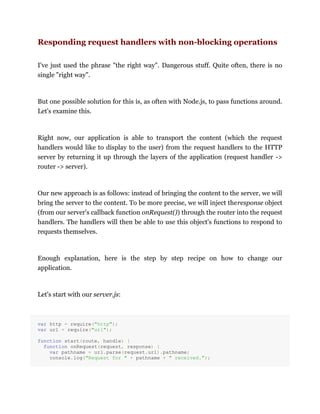 Responding request handlers with non-blocking operations
I've just used the phrase "the right way". Dangerous stuff. Quite often, there is no
single "right way".
But one possible solution for this is, as often with Node.js, to pass functions around.
Let's examine this.
Right now, our application is able to transport the content (which the request
handlers would like to display to the user) from the request handlers to the HTTP
server by returning it up through the layers of the application (request handler ->
router -> server).
Our new approach is as follows: instead of bringing the content to the server, we will
bring the server to the content. To be more precise, we will inject theresponse object
(from our server's callback function onRequest()) through the router into the request
handlers. The handlers will then be able to use this object's functions to respond to
requests themselves.
Enough explanation, here is the step by step recipe on how to change our
application.
Let's start with our server.js:
var http = require("http");
var url = require("url");
function start(route, handle) {
function onRequest(request, response) {
var pathname = url.parse(request.url).pathname;
console.log("Request for " + pathname + " received.");
 