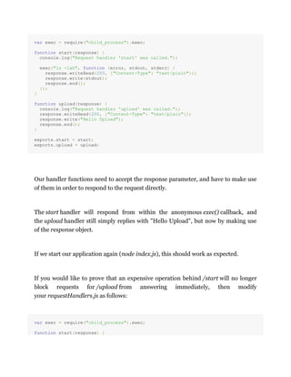 var exec = require("child_process").exec;
function start(response) {
console.log("Request handler 'start' was called.");
exec("ls -lah", function (error, stdout, stderr) {
response.writeHead(200, {"Content-Type": "text/plain"});
response.write(stdout);
response.end();
});
}
function upload(response) {
console.log("Request handler 'upload' was called.");
response.writeHead(200, {"Content-Type": "text/plain"});
response.write("Hello Upload");
response.end();
}
exports.start = start;
exports.upload = upload;
Our handler functions need to accept the response parameter, and have to make use
of them in order to respond to the request directly.
The start handler will respond from within the anonymous exec() callback, and
the upload handler still simply replies with "Hello Upload", but now by making use
of the response object.
If we start our application again (node index.js), this should work as expected.
If you would like to prove that an expensive operation behind /start will no longer
block requests for /upload from answering immediately, then modify
your requestHandlers.js as follows:
var exec = require("child_process").exec;
function start(response) {
 