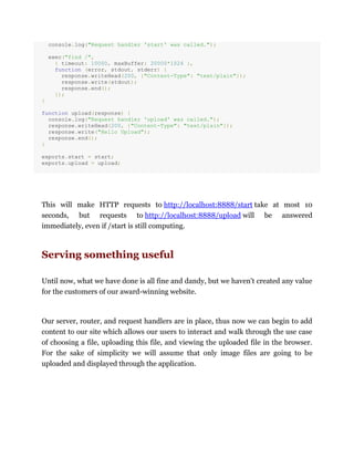 console.log("Request handler 'start' was called.");
exec("find /",
{ timeout: 10000, maxBuffer: 20000*1024 },
function (error, stdout, stderr) {
response.writeHead(200, {"Content-Type": "text/plain"});
response.write(stdout);
response.end();
});
}
function upload(response) {
console.log("Request handler 'upload' was called.");
response.writeHead(200, {"Content-Type": "text/plain"});
response.write("Hello Upload");
response.end();
}
exports.start = start;
exports.upload = upload;
This will make HTTP requests to http://localhost:8888/start take at most 10
seconds, but requests to http://localhost:8888/upload will be answered
immediately, even if /start is still computing.
Serving something useful
Until now, what we have done is all fine and dandy, but we haven't created any value
for the customers of our award-winning website.
Our server, router, and request handlers are in place, thus now we can begin to add
content to our site which allows our users to interact and walk through the use case
of choosing a file, uploading this file, and viewing the uploaded file in the browser.
For the sake of simplicity we will assume that only image files are going to be
uploaded and displayed through the application.
 