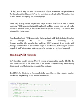 Ok, let's take it step by step, but with most of the techniques and principles of
JavaScript explained by now, let's at the same time accelerate a bit. This author likes
to hear himself talking way too much anyways.
Here, step by step means roughly two steps: We will first look at how to handle
incoming POST requests (but not file uploads), and in a second step, we will make
use of an external Node.js module for the file upload handling. I've chosen this
approach for two reasons.
First, handling basic POST requests is relatively simple with Node.js, but still teaches
us enough to be worth exercising it.
Second, handling file uploads (i.e., multipart POST requests) is not simple with
Node.js, and therefore is beyond the scope of this tutorial, but using an external
module is itself a lesson that makes sense to be included in a beginner's tutorial.
Handling POST requests
Let's keep this banally simple: We will present a textarea that can be filled by the
user and submitted to the server in a POST request. Upon receiving and handling
this request, we will display the content of the textarea.
The HTML for this textarea form needs to be served by our /start request handler,
so let's add it right away, in file requestHandlers.js:
function start(response) {
console.log("Request handler 'start' was called.");
var body = '<html>'+
'<head>'+
'<meta http-equiv="Content-Type" content="text/html; '+
'charset=UTF-8" />'+
'</head>'+
'<body>'+
'<form action="/upload" method="post">'+
 