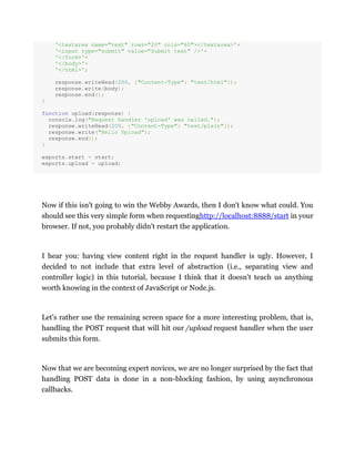 '<textarea name="text" rows="20" cols="60"></textarea>'+
'<input type="submit" value="Submit text" />'+
'</form>'+
'</body>'+
'</html>';
response.writeHead(200, {"Content-Type": "text/html"});
response.write(body);
response.end();
}
function upload(response) {
console.log("Request handler 'upload' was called.");
response.writeHead(200, {"Content-Type": "text/plain"});
response.write("Hello Upload");
response.end();
}
exports.start = start;
exports.upload = upload;
Now if this isn't going to win the Webby Awards, then I don't know what could. You
should see this very simple form when requestinghttp://localhost:8888/start in your
browser. If not, you probably didn't restart the application.
I hear you: having view content right in the request handler is ugly. However, I
decided to not include that extra level of abstraction (i.e., separating view and
controller logic) in this tutorial, because I think that it doesn't teach us anything
worth knowing in the context of JavaScript or Node.js.
Let's rather use the remaining screen space for a more interesting problem, that is,
handling the POST request that will hit our /upload request handler when the user
submits this form.
Now that we are becoming expert novices, we are no longer surprised by the fact that
handling POST data is done in a non-blocking fashion, by using asynchronous
callbacks.
 