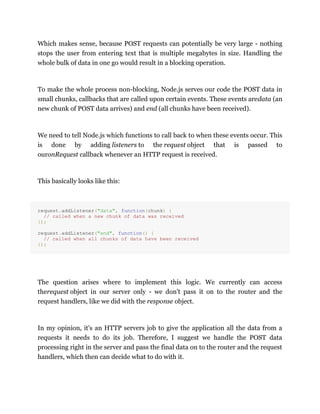 Which makes sense, because POST requests can potentially be very large - nothing
stops the user from entering text that is multiple megabytes in size. Handling the
whole bulk of data in one go would result in a blocking operation.
To make the whole process non-blocking, Node.js serves our code the POST data in
small chunks, callbacks that are called upon certain events. These events aredata (an
new chunk of POST data arrives) and end (all chunks have been received).
We need to tell Node.js which functions to call back to when these events occur. This
is done by adding listeners to the request object that is passed to
ouronRequest callback whenever an HTTP request is received.
This basically looks like this:
request.addListener("data", function(chunk) {
// called when a new chunk of data was received
});
request.addListener("end", function() {
// called when all chunks of data have been received
});
The question arises where to implement this logic. We currently can access
therequest object in our server only - we don't pass it on to the router and the
request handlers, like we did with the response object.
In my opinion, it's an HTTP servers job to give the application all the data from a
requests it needs to do its job. Therefore, I suggest we handle the POST data
processing right in the server and pass the final data on to the router and the request
handlers, which then can decide what to do with it.
 