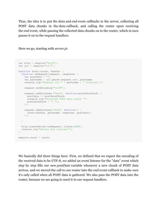 Thus, the idea is to put the data and end event callbacks in the server, collecting all
POST data chunks in the data callback, and calling the router upon receiving
the end event, while passing the collected data chunks on to the router, which in turn
passes it on to the request handlers.
Here we go, starting with server.js:
var http = require("http");
var url = require("url");
function start(route, handle) {
function onRequest(request, response) {
var postData = "";
var pathname = url.parse(request.url).pathname;
console.log("Request for " + pathname + " received.");
request.setEncoding("utf8");
request.addListener("data", function(postDataChunk) {
postData += postDataChunk;
console.log("Received POST data chunk '"+
postDataChunk + "'.");
});
request.addListener("end", function() {
route(handle, pathname, response, postData);
});
}
http.createServer(onRequest).listen(8888);
console.log("Server has started.");
}
exports.start = start;
We basically did three things here: First, we defined that we expect the encoding of
the received data to be UTF-8, we added an event listener for the "data" event which
step by step fills our new postData variable whenever a new chunk of POST data
arrives, and we moved the call to our router into the end event callback to make sure
it's only called when all POST data is gathered. We also pass the POST data into the
router, because we are going to need it in our request handlers.
 