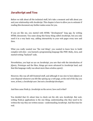 JavaScript and You
Before we talk about all the technical stuff, let's take a moment and talk about you
and your relationship with JavaScript. This chapter is here to allow you to estimate if
reading this document any further makes sense for you.
If you are like me, you started with HTML "development" long ago, by writing
HTML documents. You came along this funny thing called JavaScript, but you only
used it in a very basic way, adding interactivity to your web pages every now and
then.
What you really wanted was "the real thing", you wanted to know how to build
complex web sites - you learned a programming language like PHP, Ruby, Java, and
started writing "backend" code.
Nevertheless, you kept an eye on JavaScript, you saw that with the introduction of
jQuery, Prototype and the likes, things got more advanced in JavaScript land, and
that this language really was about more than window.open().
However, this was all still frontend stuff, and although it was nice to have jQuery at
your disposal whenever you felt like spicing up a web page, at the end of the day you
were, at best, a JavaScript user, but not a JavaScript developer.
And then came Node.js. JavaScript on the server, how cool is that?
You decided that it's about time to check out the old, new JavaScript. But wait,
writing Node.js applications is the one thing; understanding why they need to be
written the way they are written means - understanding JavaScript. And this time for
real.
 