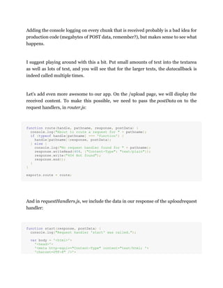 Adding the console logging on every chunk that is received probably is a bad idea for
production code (megabytes of POST data, remember?), but makes sense to see what
happens.
I suggest playing around with this a bit. Put small amounts of text into the textarea
as well as lots of text, and you will see that for the larger texts, the datacallback is
indeed called multiple times.
Let's add even more awesome to our app. On the /upload page, we will display the
received content. To make this possible, we need to pass the postData on to the
request handlers, in router.js:
function route(handle, pathname, response, postData) {
console.log("About to route a request for " + pathname);
if (typeof handle[pathname] === 'function') {
handle[pathname](response, postData);
} else {
console.log("No request handler found for " + pathname);
response.writeHead(404, {"Content-Type": "text/plain"});
response.write("404 Not found");
response.end();
}
}
exports.route = route;
And in requestHandlers.js, we include the data in our response of the uploadrequest
handler:
function start(response, postData) {
console.log("Request handler 'start' was called.");
var body = '<html>'+
'<head>'+
'<meta http-equiv="Content-Type" content="text/html; '+
'charset=UTF-8" />'+
 