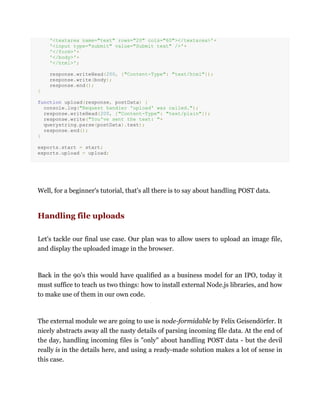 '<textarea name="text" rows="20" cols="60"></textarea>'+
'<input type="submit" value="Submit text" />'+
'</form>'+
'</body>'+
'</html>';
response.writeHead(200, {"Content-Type": "text/html"});
response.write(body);
response.end();
}
function upload(response, postData) {
console.log("Request handler 'upload' was called.");
response.writeHead(200, {"Content-Type": "text/plain"});
response.write("You've sent the text: "+
querystring.parse(postData).text);
response.end();
}
exports.start = start;
exports.upload = upload;
Well, for a beginner's tutorial, that's all there is to say about handling POST data.
Handling file uploads
Let's tackle our final use case. Our plan was to allow users to upload an image file,
and display the uploaded image in the browser.
Back in the 90's this would have qualified as a business model for an IPO, today it
must suffice to teach us two things: how to install external Node.js libraries, and how
to make use of them in our own code.
The external module we are going to use is node-formidable by Felix Geisendörfer. It
nicely abstracts away all the nasty details of parsing incoming file data. At the end of
the day, handling incoming files is "only" about handling POST data - but the devil
really is in the details here, and using a ready-made solution makes a lot of sense in
this case.
 