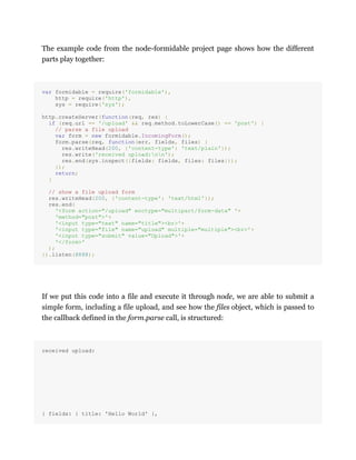 The example code from the node-formidable project page shows how the different
parts play together:
var formidable = require('formidable'),
http = require('http'),
sys = require('sys');
http.createServer(function(req, res) {
if (req.url == '/upload' && req.method.toLowerCase() == 'post') {
// parse a file upload
var form = new formidable.IncomingForm();
form.parse(req, function(err, fields, files) {
res.writeHead(200, {'content-type': 'text/plain'});
res.write('received upload:nn');
res.end(sys.inspect({fields: fields, files: files}));
});
return;
}
// show a file upload form
res.writeHead(200, {'content-type': 'text/html'});
res.end(
'<form action="/upload" enctype="multipart/form-data" '+
'method="post">'+
'<input type="text" name="title"><br>'+
'<input type="file" name="upload" multiple="multiple"><br>'+
'<input type="submit" value="Upload">'+
'</form>'
);
}).listen(8888);
If we put this code into a file and execute it through node, we are able to submit a
simple form, including a file upload, and see how the files object, which is passed to
the callback defined in the form.parse call, is structured:
received upload:
{ fields: { title: 'Hello World' },
 